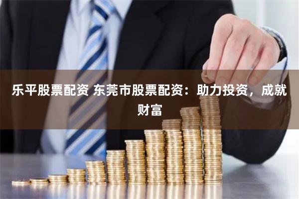 乐平股票配资 东莞市股票配资：助力投资，成就财富