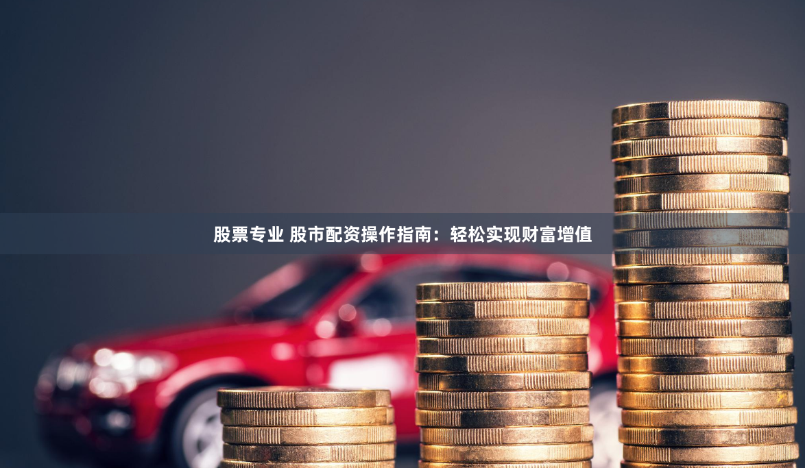 股票专业 股市配资操作指南：轻松实现财富增值