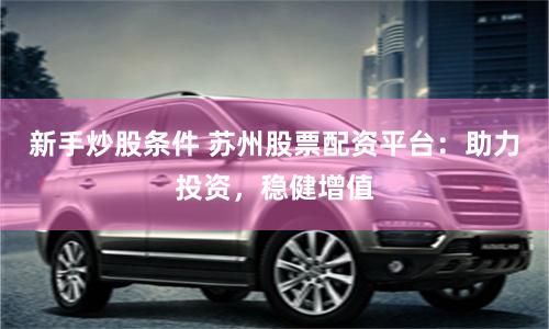新手炒股条件 苏州股票配资平台：助力投资，稳健增值