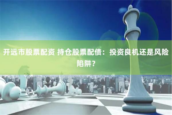 开远市股票配资 持仓股票配债：投资良机还是风险陷阱？