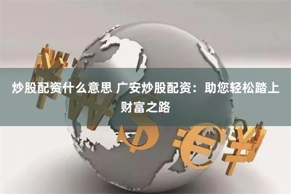 炒股配资什么意思 广安炒股配资：助您轻松踏上财富之路